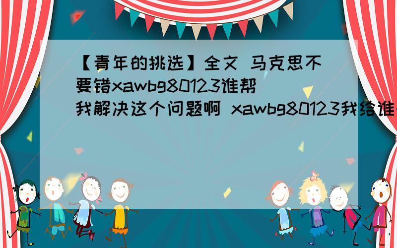 【青年的挑选】全文 马克思不要错xawbg80123谁帮我解决这个问题啊 xawbg80123我给谁的份多额xawbg80123鹱?