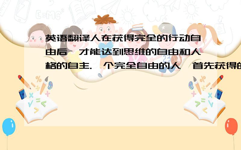 英语翻译人在获得完全的行动自由后,才能达到思维的自由和人格的自主.一个完全自由的人,首先获得的感觉不是他能够随心所欲胡作非为,而是他必须为自己的生命和行为负全部的责任.一个