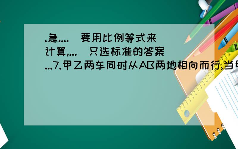 .急....(要用比例等式来计算,...)只选标准的答案...7.甲乙两车同时从AB两地相向而行,当甲到达B地时,乙距A地30千米,当乙车到达A地时,甲车超过B地40千米,问AB两地相距多少千米?