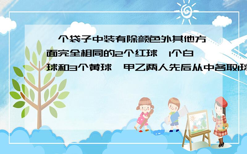 一个袋子中装有除颜色外其他方面完全相同的2个红球、1个白球和3个黄球,甲乙两人先后从中各取1球.注意：不放回!               问题：（1）求至少有一人取到黄球的概率；（2）若规定两人取