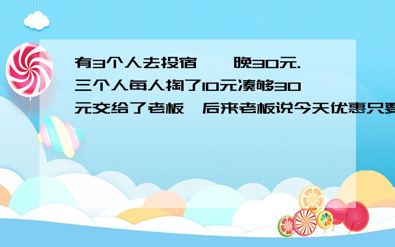 有3个人去投宿,一晚30元.三个人每人掏了10元凑够30元交给了老板,后来老板说今天优惠只要25元就够了,拿出5元命令服务生退还给他们.服务生偷偷藏起了2元,然后,把剩下的3元钱分给了那三个人