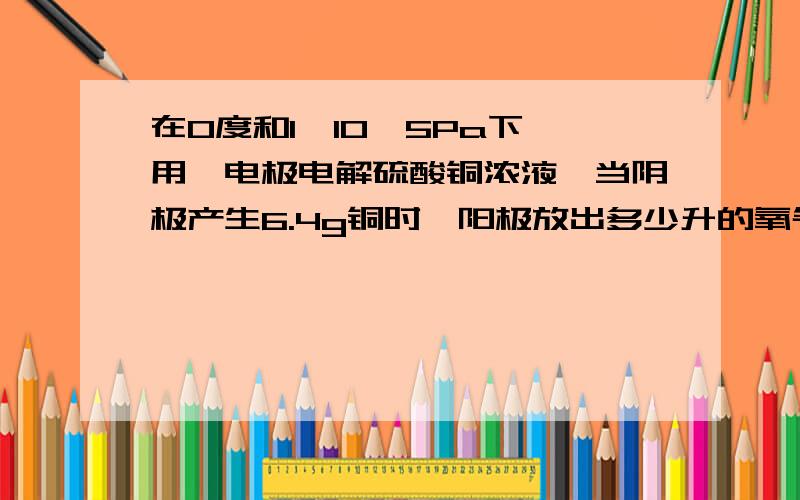 在0度和1*10^5Pa下,用铂电极电解硫酸铜浓液,当阴极产生6.4g铜时,阳极放出多少升的氧气