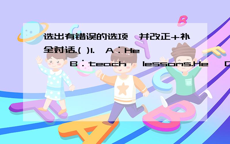 选出有错误的选项,并改正+补全对话.( )1.【A：He】 【B：teach】 lessons.He 【C：is】【D：a teacher】._____( )2.【A：Every student】 【B：have】 a pen pal 【C：in】 【D：Jim's】 class._________( )3.【A：My father