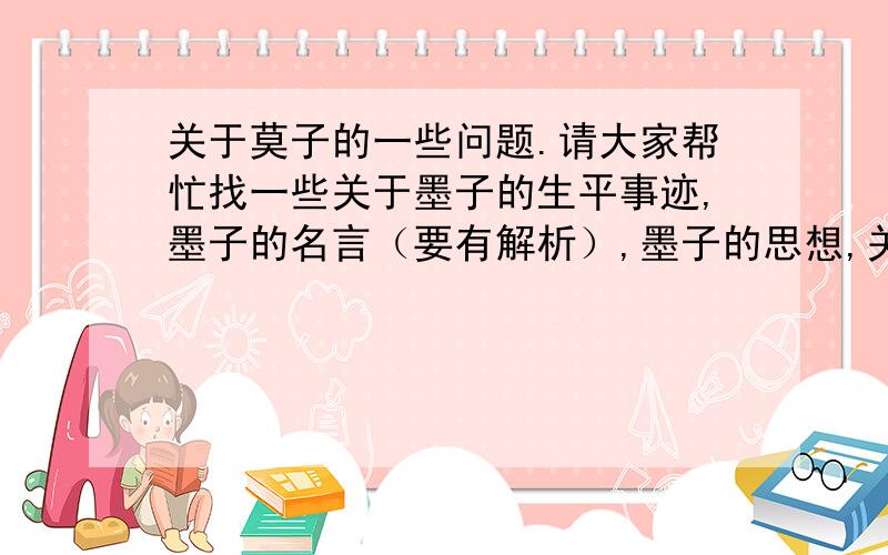 关于莫子的一些问题.请大家帮忙找一些关于墨子的生平事迹,墨子的名言（要有解析）,墨子的思想,关于墨子的视频（百家讲坛的）,最好是自己总结的.哦有急用,呵呵谢谢!越多越好!