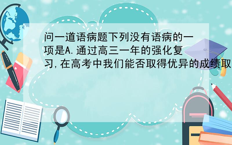 问一道语病题下列没有语病的一项是A.通过高三一年的强化复习,在高考中我们能否取得优异的成绩取决于这一年来的学习态度B.我们不必对于“鹰爸”雪中训子一味挞伐,不妨从“鹰爸”的训