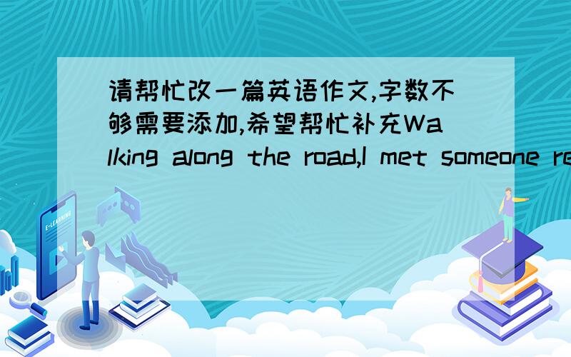 请帮忙改一篇英语作文,字数不够需要添加,希望帮忙补充Walking along the road,I met someone really familiar.But what surprised me the most was that i found him look just like me!He was also shocked.Then we had a talk.Only during th