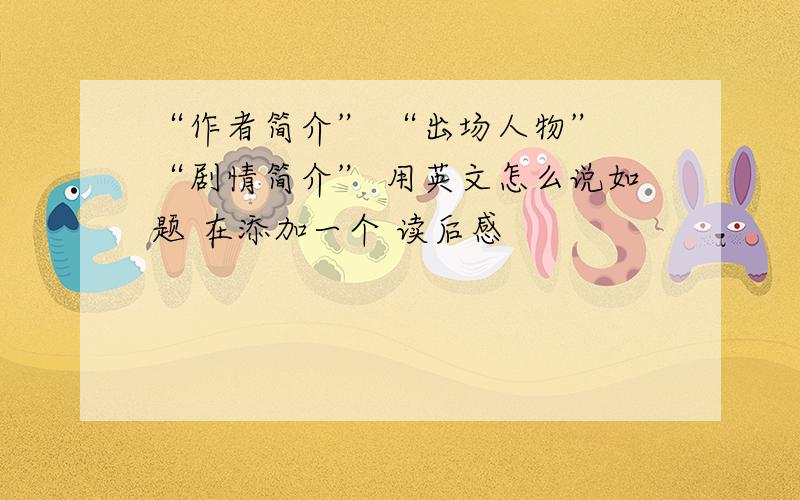 “作者简介” “出场人物” “剧情简介” 用英文怎么说如题 在添加一个 读后感