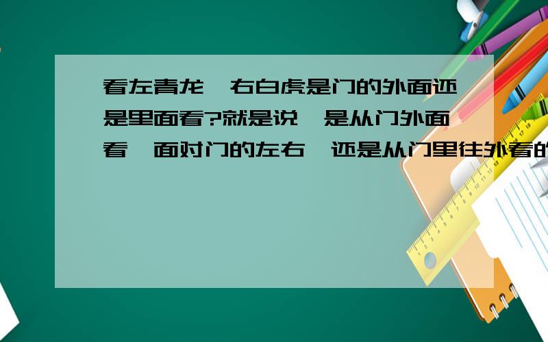 看左青龙,右白虎是门的外面还是里面看?就是说,是从门外面看,面对门的左右,还是从门里往外看的左右那明堂是站在门里朝外看的吗?