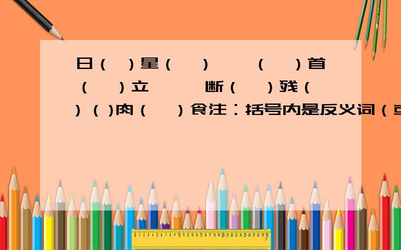 日（ ）星（　）　　（　）首（　）立　　　断（　）残（ ) ( )肉（　）食注：括号内是反义词（或同义词）