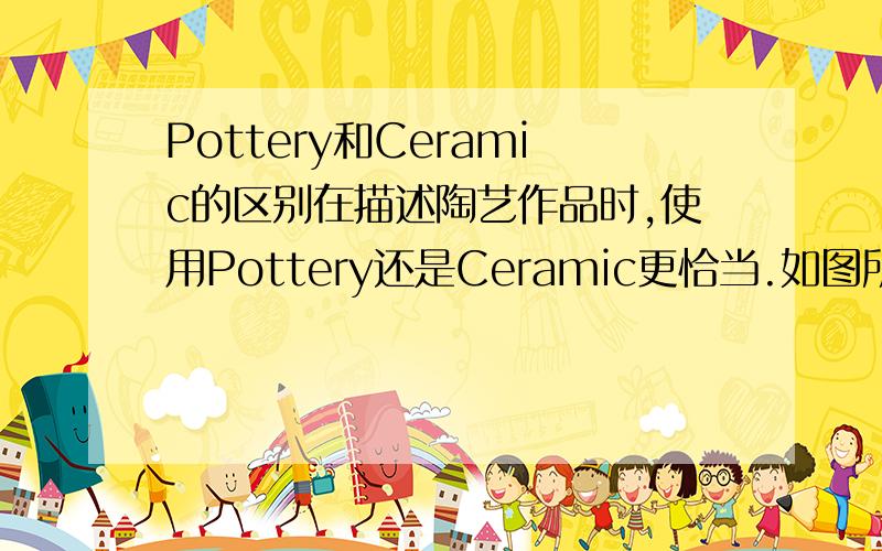 Pottery和Ceramic的区别在描述陶艺作品时,使用Pottery还是Ceramic更恰当.如图所示的陶艺.谢谢大家