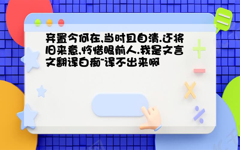 弃置今何在,当时且自清.还将旧来意,怜惜眼前人.我是文言文翻译白痴~译不出来啊