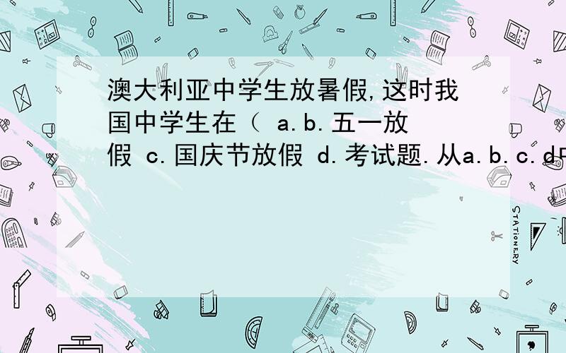 澳大利亚中学生放暑假,这时我国中学生在（ a.b.五一放假 c.国庆节放假 d.考试题.从a.b.c.d中选一项.