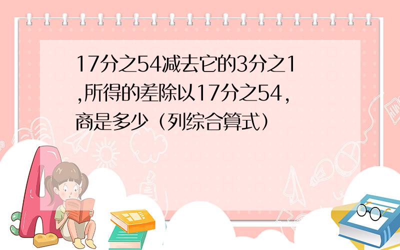 17分之54减去它的3分之1,所得的差除以17分之54,商是多少（列综合算式）