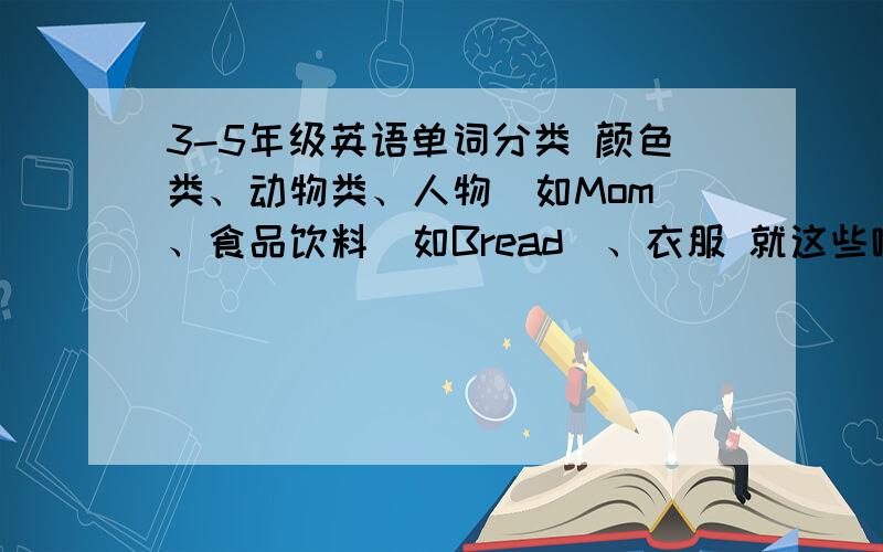 3-5年级英语单词分类 颜色类、动物类、人物（如Mom）、食品饮料（如Bread）、衣服 就这些啦