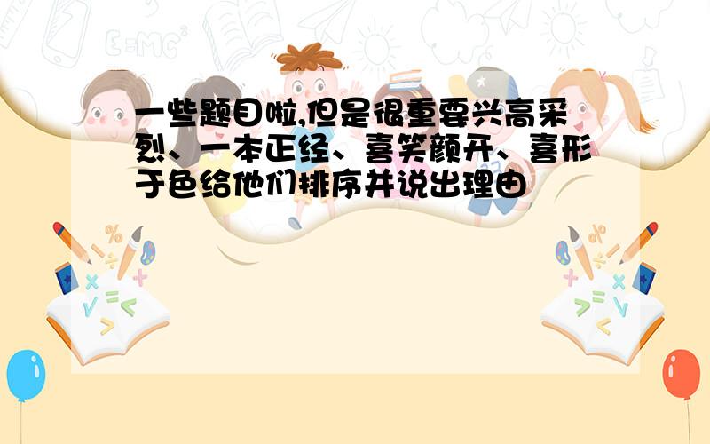 一些题目啦,但是很重要兴高采烈、一本正经、喜笑颜开、喜形于色给他们排序并说出理由