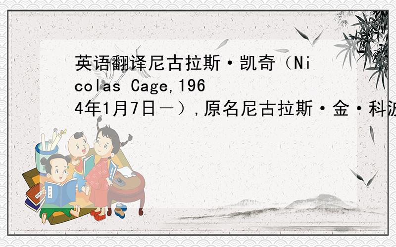 英语翻译尼古拉斯·凯奇（Nicolas Cage,1964年1月7日－）,原名尼古拉斯·金·科波拉（Nicholas Kim Coppola）,出生于美国加州长滩,父亲为意大利裔,大导演弗朗西斯·科波拉的侄子,17岁进入电影行业,为