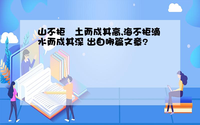 山不拒抔土而成其高,海不拒滴水而成其深 出自哪篇文章?