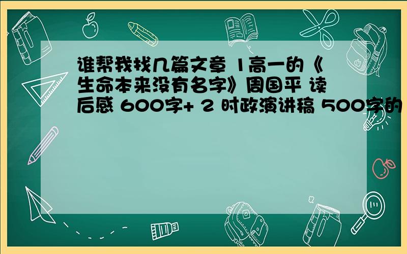 谁帮我找几篇文章 1高一的《生命本来没有名字》周国平 读后感 600字+ 2 时政演讲稿 500字的 找不全是高 一的 15号2点前要 帮我找下了 我找起来太慢了