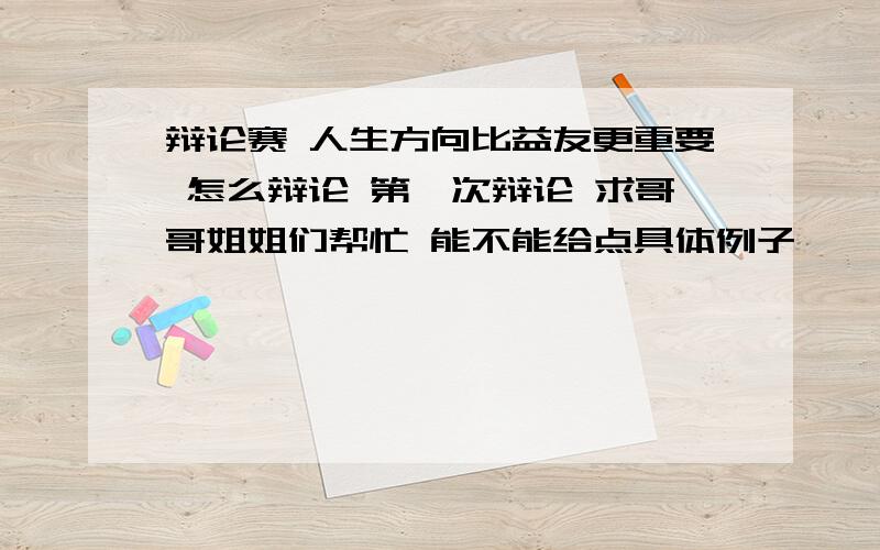 辩论赛 人生方向比益友更重要 怎么辩论 第一次辩论 求哥哥姐姐们帮忙 能不能给点具体例子