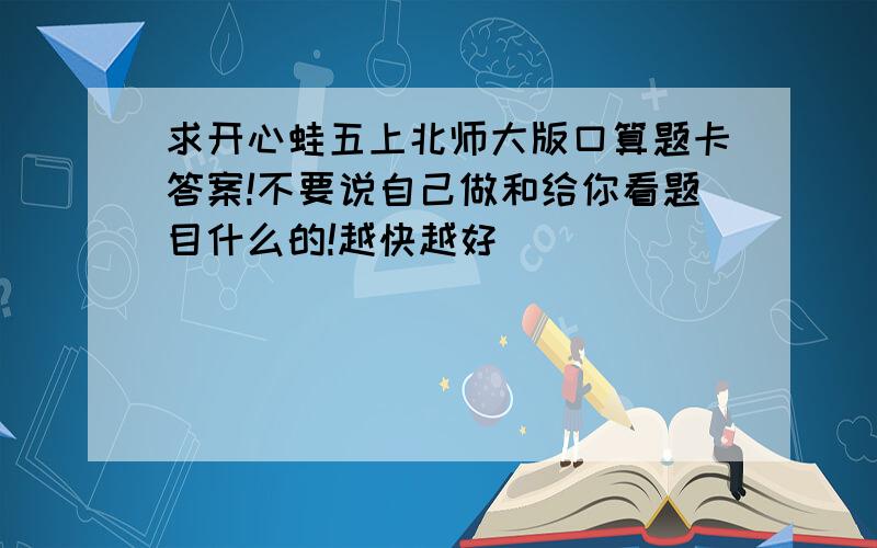 求开心蛙五上北师大版口算题卡答案!不要说自己做和给你看题目什么的!越快越好