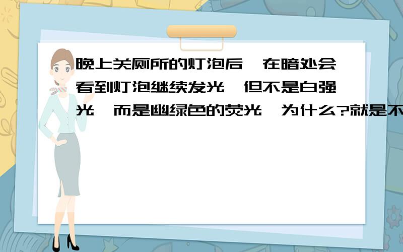 晚上关厕所的灯泡后,在暗处会看到灯泡继续发光,但不是白强光,而是幽绿色的荧光,为什么?就是不要想歪了注：灯泡只是一般的灯泡我不是刚闭灯就看的而是过了一会儿再次进厕所时看到的