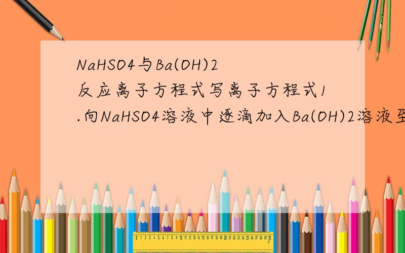 NaHSO4与Ba(OH)2反应离子方程式写离子方程式1.向NaHSO4溶液中逐滴加入Ba(OH)2溶液至中性2.在以上中性溶液中,继续滴加Ba(OH)2溶液3.向Ba(OH)2溶液中逐滴加入NaHSO4至恰好沉淀完全4.在上述溶液中,继续