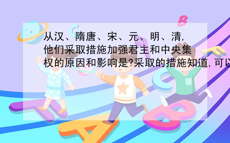 从汉、隋唐、宋、元、明、清,他们采取措施加强君主和中央集权的原因和影响是?采取的措施知道,可以不写出来,但我想知道采取那些措施的原因和影响呢