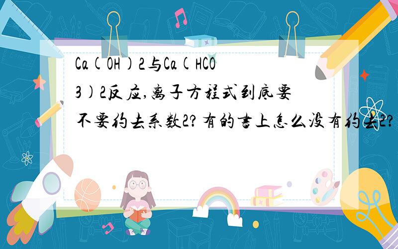 Ca(OH)2与Ca(HCO3)2反应,离子方程式到底要不要约去系数2?有的书上怎么没有约去2?