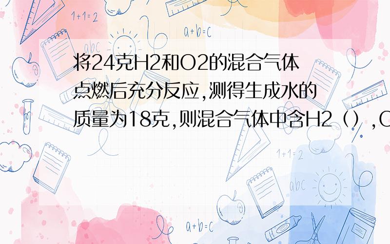 将24克H2和O2的混合气体点燃后充分反应,测得生成水的质量为18克,则混合气体中含H2（）,O2（）或H2（）,O2（）