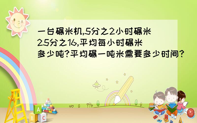 一台碾米机,5分之2小时碾米25分之16,平均每小时碾米多少吨?平均碾一吨米需要多少时间?