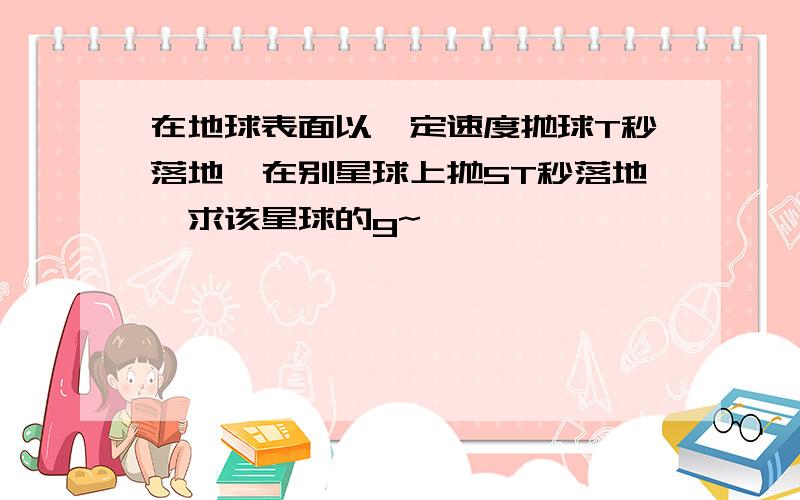 在地球表面以一定速度抛球T秒落地,在别星球上抛5T秒落地,求该星球的g~