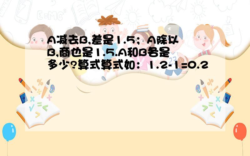 A减去B,差是1.5；A除以B,商也是1.5.A和B各是多少?算式算式如：1.2-1=0.2