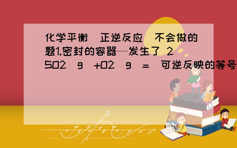 化学平衡（正逆反应）不会做的题1.密封的容器—发生了 2SO2（g）+O2（g）=（可逆反映的等号）2SO3（g） 的反应.SO2 O2的 初浓度 分别是 0.4mol/l 1mol/l SO2的转化率为80%的时候到达了平衡状态.（1