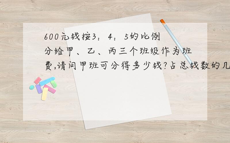 600元钱按3：4：5的比例分给甲、乙、丙三个班级作为班费,请问甲班可分得多少钱?占总钱数的几分之几