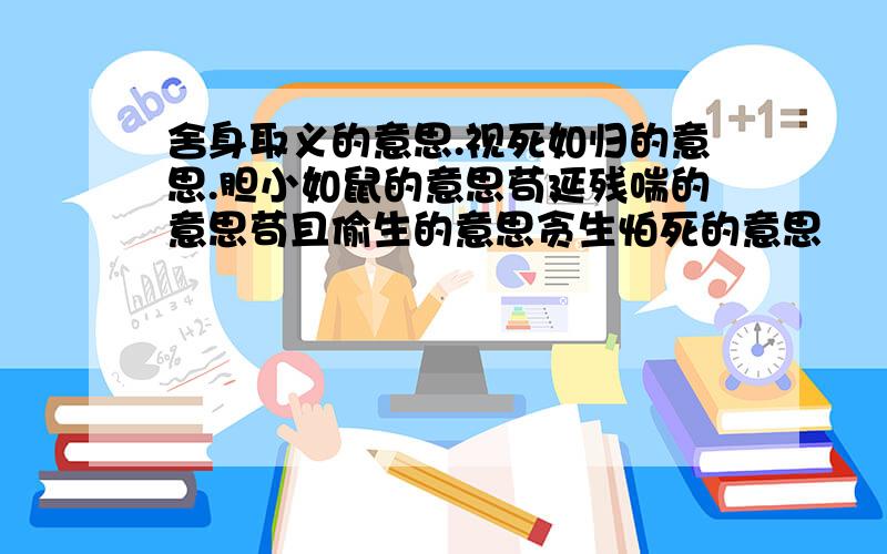 舍身取义的意思.视死如归的意思.胆小如鼠的意思苟延残喘的意思苟且偷生的意思贪生怕死的意思