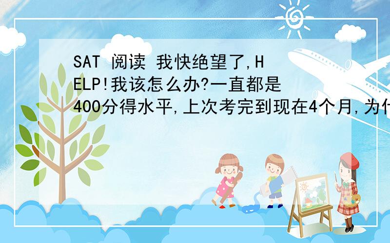 SAT 阅读 我快绝望了,HELP!我该怎么办?一直都是400分得水平,上次考完到现在4个月,为什么一点进步都没有啊!错一堆!也就400多分啊,根本不成!我都不知道怎么办了!在这样下去绝望死了...需要帮