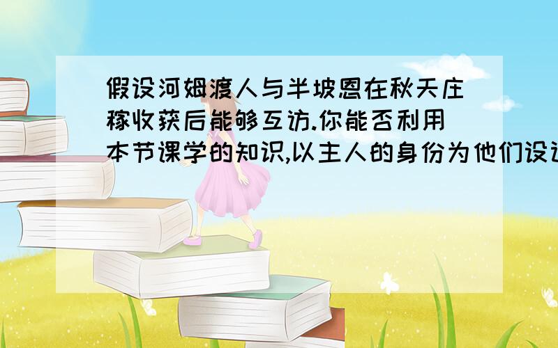 假设河姆渡人与半坡恩在秋天庄稼收获后能够互访.你能否利用本节课学的知识,以主人的身份为他们设计一份接待对方一天的日程表、最好包括一份含两餐的食谱和一天的劳动.我求格式~