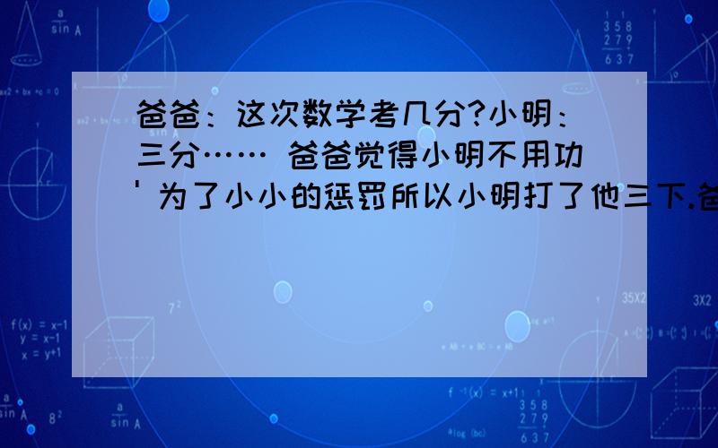 爸爸：这次数学考几分?小明：三分…… 爸爸觉得小明不用功' 为了小小的惩罚所以小明打了他三下.爸爸：下次要考几分?小明：一分也不要!有没有类似的笑话?