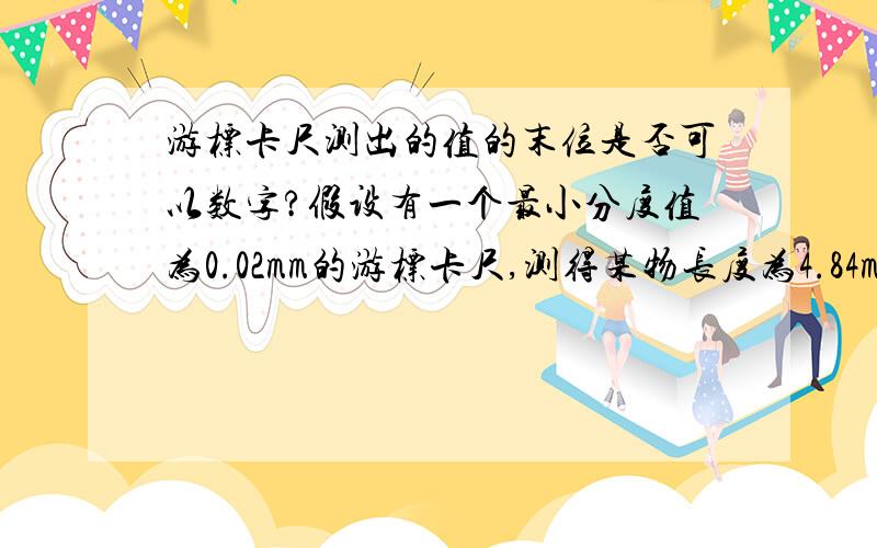 游标卡尺测出的值的末位是否可以数字?假设有一个最小分度值为0.02mm的游标卡尺,测得某物长度为4.84mm,由于游标卡尺无法估读,所以4.84mm即为测量值,请问诸位,末尾数