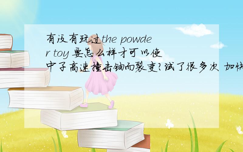 有没有玩过the powder toy 要怎么样才可以使中子高速撞击铀而裂变?试了很多次 加快中子速度和增加温度和大气压 都没用……怎么办……求大神