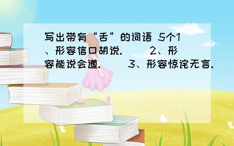 写出带有“舌”的词语 5个1、形容信口胡说.（ ）2、形容能说会道.（ ）3、形容惊诧无言.（ ）4、形容不擅辞令.（ ）5、形容随声附和.（ ）