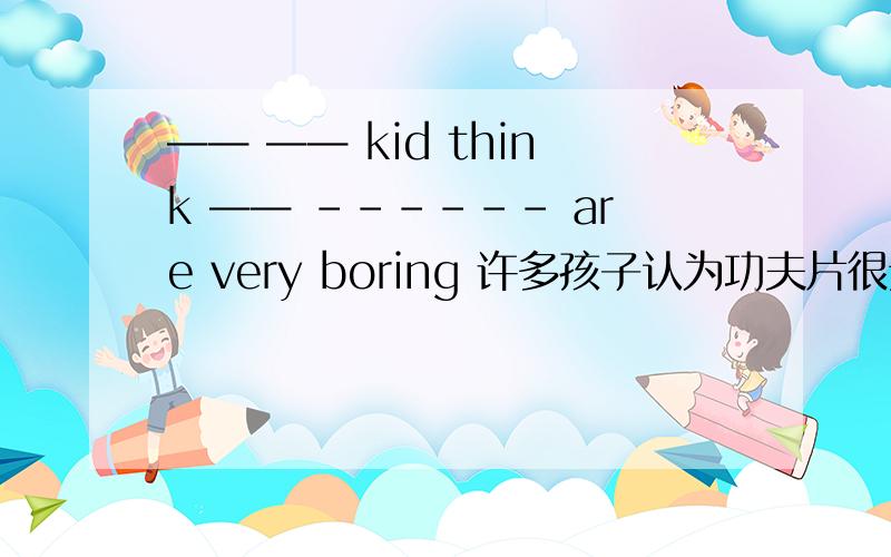—— —— kid think —— ------ are very boring 许多孩子认为功夫片很无聊—— —— kids think —— ------ are very boring 许多孩子认为功夫片很无聊