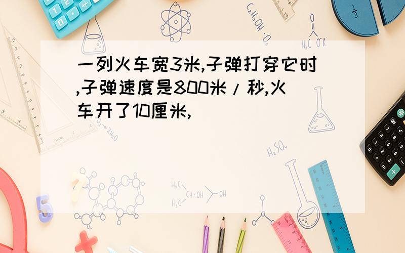 一列火车宽3米,子弹打穿它时,子弹速度是800米/秒,火车开了10厘米,