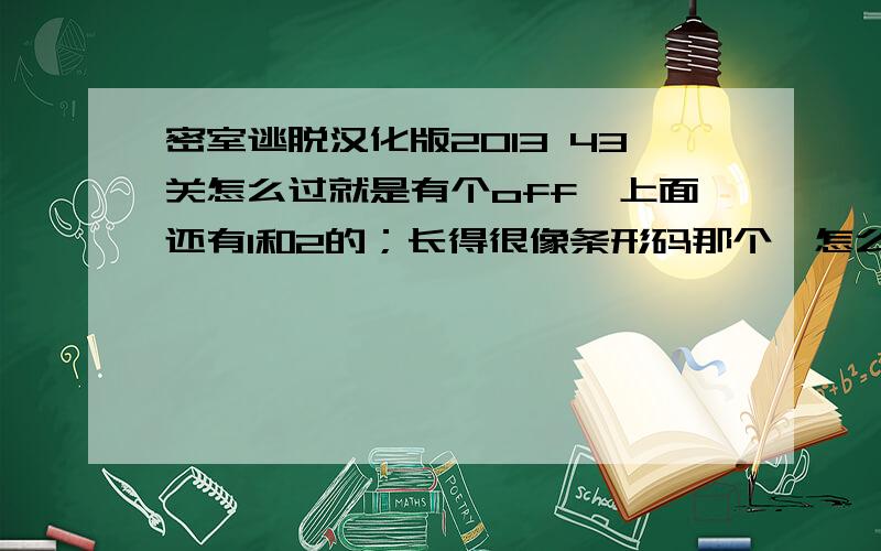 密室逃脱汉化版2013 43关怎么过就是有个off,上面还有1和2的；长得很像条形码那个,怎么破解密码啊错了,不是问43关了,问44关.就是在灯开关下面有几片阴影的那个