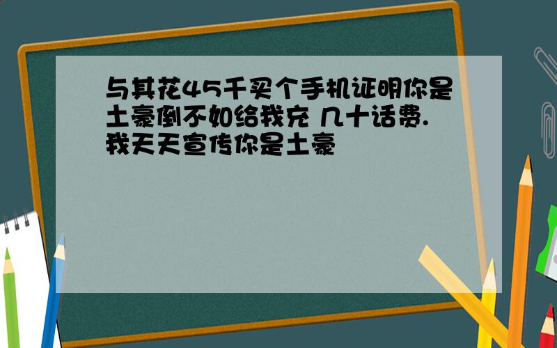 与其花45千买个手机证明你是土豪倒不如给我充 几十话费.我天天宣传你是土豪