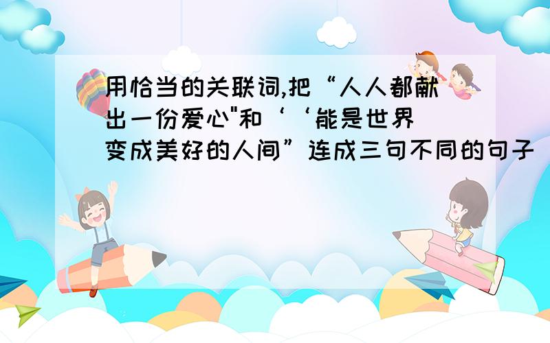 用恰当的关联词,把“人人都献出一份爱心''和‘‘能是世界变成美好的人间”连成三句不同的句子