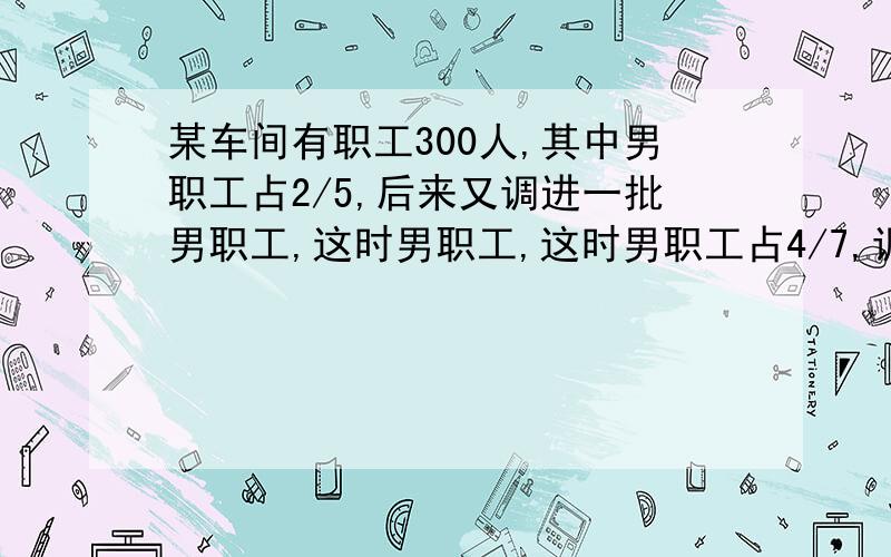 某车间有职工300人,其中男职工占2/5,后来又调进一批男职工,这时男职工,这时男职工占4/7,调进的男职工多少人?