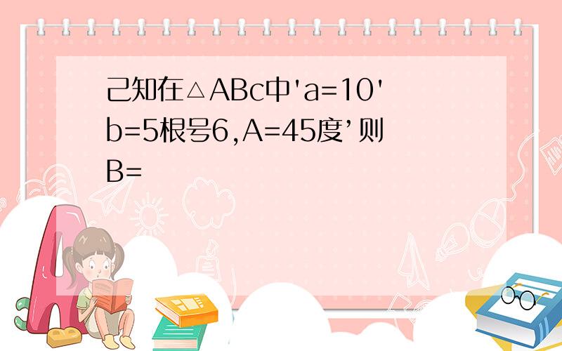 己知在△ABc中'a=10'b=5根号6,A=45度’则B=