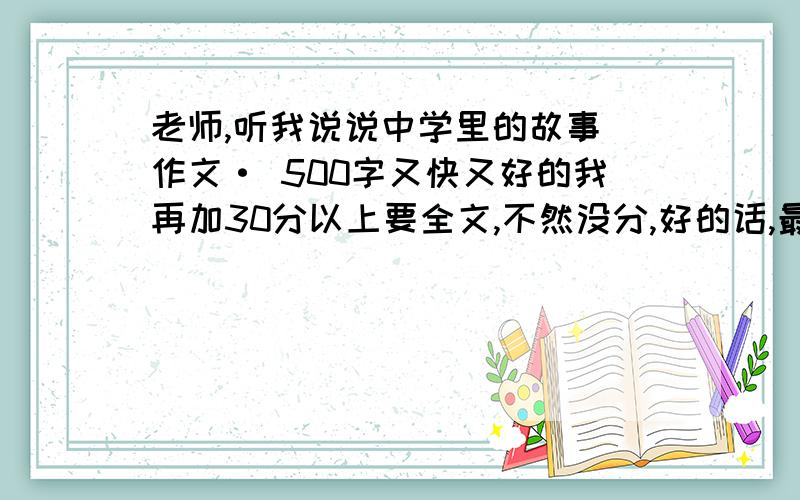 老师,听我说说中学里的故事 作文· 500字又快又好的我再加30分以上要全文,不然没分,好的话,最多可以从我这里拿50分,1月9号14点前发的,抓紧时间