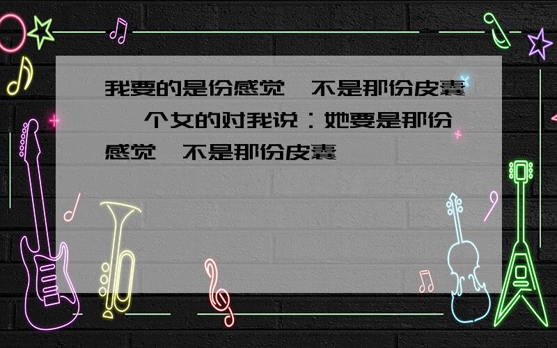 我要的是份感觉,不是那份皮囊 一个女的对我说：她要是那份感觉,不是那份皮囊